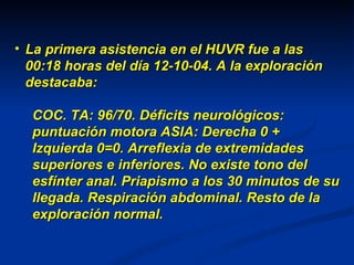 La primera asistencia en el HUVR fue a las 00:18 horas del día 12-10-04. A la exploración destacaba: COC. TA: 96/70. Déficits neurológicos: puntuación motora ASIA: Derecha 0 + Izquierda 0=0. Arreflexia de extremidades superiores e inferiores. No existe tono del esfínter anal. Priapismo a los 30 minutos de su llegada. Respiración abdominal. Resto de la exploración normal. 