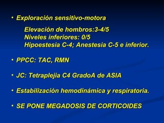 Exploración sensitivo-motora Elevación de hombros:3-4/5 Niveles inferiores: 0/5 Hipoestesia C-4; Anestesia C-5 e inferior. PPCC: TAC, RMN JC: Tetraplejia C4 GradoA de ASIA Estabilización hemodinámica y respiratoria. SE PONE MEGADOSIS DE CORTICOIDES 
