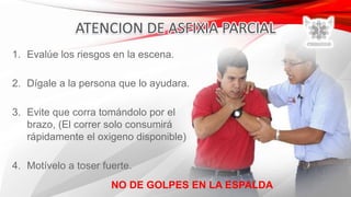 1. Evalúe los riesgos en la escena.
2. Dígale a la persona que lo ayudara.
3. Evite que corra tomándolo por el
brazo, (El correr solo consumirá
rápidamente el oxigeno disponible)
4. Motívelo a toser fuerte.
NO DE GOLPES EN LA ESPALDA
 