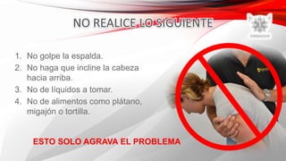 1. No golpe la espalda.
2. No haga que incline la cabeza
hacia arriba.
3. No de líquidos a tomar.
4. No de alimentos como plátano,
migajón o tortilla.
ESTO SOLO AGRAVA EL PROBLEMA
 