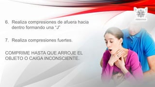 6. Realiza compresiones de afuera hacia
dentro formando una “J”
7. Realiza compresiones fuertes.
COMPRIME HASTA QUE ARROJE EL
OBJETO O CAIGA INCONSCIENTE.
 