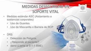 • Medidas estándar ASC (Aislamiento a
sustancias corporales)
• Uso de Guantes.
• Uso de Mascarilla o Barrera de RCP
• DRS
• Detección de Peligros.
• ¿Responde el paciente?
• Send (Llame al 9-1-1 SME)
 