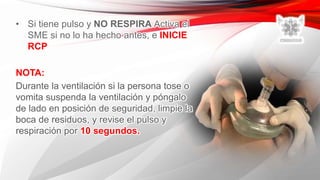 • Si tiene pulso y NO RESPIRA Activa el
SME si no lo ha hecho antes, e INICIE
RCP
NOTA:
Durante la ventilación si la persona tose o
vomita suspenda la ventilación y póngalo
de lado en posición de seguridad, limpie la
boca de residuos, y revise el pulso y
respiración por 10 segundos.
 