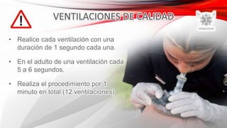 • Realice cada ventilación con una
duración de 1 segundo cada una.
• En el adulto de una ventilación cada
5 a 6 segundos.
• Realiza el procedimiento por 1
minuto en total (12 ventilaciones)
 