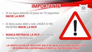 • Si no logra detectar el pulso en 10 segundos
INICIE LA RCP.
• Si tiene pulso débil y solo JADEA O NO
RESPIRA INICIE LA RCP.
• NUNCA RETRACE LA RCP por intentar
Ventilación de Rescate.
LA VENTILACION DE RESCATE SOLO SE REALIZA EN PACIENTES CON
RESPIRACION ESPONTANEA O DIFICULTAD RESPIRATORIA
 