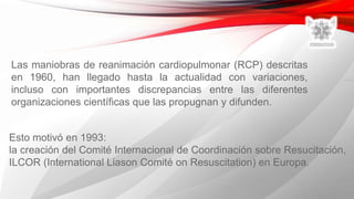 Esto motivó en 1993:
la creación del Comité Internacional de Coordinación sobre Resucitación,
ILCOR (International Liason Comité on Resuscitation) en Europa.
Las maniobras de reanimación cardiopulmonar (RCP) descritas
en 1960, han llegado hasta la actualidad con variaciones,
incluso con importantes discrepancias entre las diferentes
organizaciones científicas que las propugnan y difunden.
 