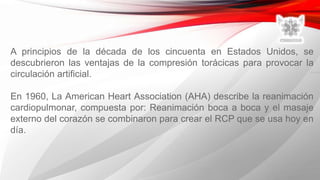 A principios de la década de los cincuenta en Estados Unidos, se
descubrieron las ventajas de la compresión torácicas para provocar la
circulación artificial.
En 1960, La American Heart Association (AHA) describe la reanimación
cardiopulmonar, compuesta por: Reanimación boca a boca y el masaje
externo del corazón se combinaron para crear el RCP que se usa hoy en
día.
 