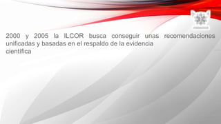 2000 y 2005 la ILCOR busca conseguir unas recomendaciones
unificadas y basadas en el respaldo de la evidencia
científica
 