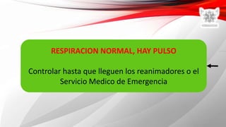 RESPIRACION NORMAL, HAY PULSO
Controlar hasta que lleguen los reanimadores o el
Servicio Medico de Emergencia
 