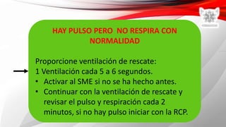 HAY PULSO PERO NO RESPIRA CON
NORMALIDAD
Proporcione ventilación de rescate:
1 Ventilación cada 5 a 6 segundos.
• Activar al SME si no se ha hecho antes.
• Continuar con la ventilación de rescate y
revisar el pulso y respiración cada 2
minutos, si no hay pulso iniciar con la RCP.
 