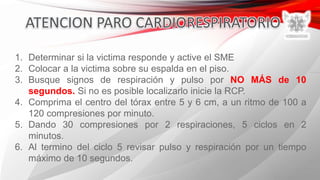 1. Determinar si la victima responde y active el SME
2. Colocar a la victima sobre su espalda en el piso.
3. Busque signos de respiración y pulso por NO MÁS de 10
segundos. Si no es posible localizarlo inicie la RCP.
4. Comprima el centro del tórax entre 5 y 6 cm, a un ritmo de 100 a
120 compresiones por minuto.
5. Dando 30 compresiones por 2 respiraciones, 5 ciclos en 2
minutos.
6. Al termino del ciclo 5 revisar pulso y respiración por un tiempo
máximo de 10 segundos.
 