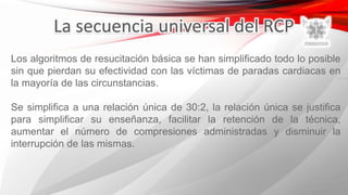 Los algoritmos de resucitación básica se han simplificado todo lo posible
sin que pierdan su efectividad con las víctimas de paradas cardiacas en
la mayoría de las circunstancias.
Se simplifica a una relación única de 30:2, la relación única se justifica
para simplificar su enseñanza, facilitar la retención de la técnica,
aumentar el número de compresiones administradas y disminuir la
interrupción de las mismas.
 