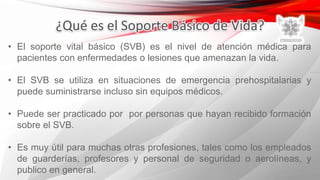 • El soporte vital básico (SVB) es el nivel de atención médica para
pacientes con enfermedades o lesiones que amenazan la vida.
• El SVB se utiliza en situaciones de emergencia prehospitalarias y
puede suministrarse incluso sin equipos médicos.
• Puede ser practicado por por personas que hayan recibido formación
sobre el SVB.
• Es muy útil para muchas otras profesiones, tales como los empleados
de guarderías, profesores y personal de seguridad o aerolíneas, y
publico en general.
 