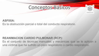 ASFIXIA:
Es la obstrucción parcial o total del conducto respiratorio.
REANIMACION CARDIO PULMONAR (RCP):
Es el conjunto de técnicas manuales y mecánicas que se le aplican a
una víctima que ha sufrido un paro respiratorio o cardio respiratorio.
 