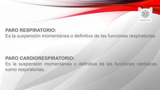 PARO RESPIRATORIO:
Es la suspensión momentánea o definitiva de las funciones respiratorias.
PARO CARDIORESPIRATORIO:
Es la suspensión momentánea o definitiva de las funciones cardiacas
como respiratorias.
 