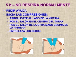 5 b – NO RESPIRA NORMALMENTE
- PEDIR AYUDA
- INICIA LAS COMPRESIONES:
- ARROLLIDATE AL LADO DE LA VÍCTIMA
- PON EL TALÓN EN EL CENTRO DEL TÓRAX
- PON EL TALÓN DE LA OTRA MANO ENCIMA DE
LA PRIMERA
– ENTRELAZA LOS DEDOS
 