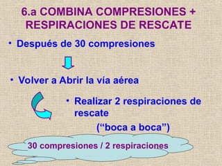 • Después de 30 compresiones
6.a COMBINA COMPRESIONES +
RESPIRACIONES DE RESCATE
• Volver a Abrir la vía aérea
• Realizar 2 respiraciones de
rescate
(“boca a boca”)
30 compresiones / 2 respiraciones
 
