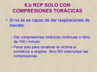 6.b RCP SOLO CON
COMPRESIONES TORÁCICAS
• Si no se es capaz de dar respiraciones de
rescate:
– Dar compresiones torácicas continuas a ritmo
de 100 / minuto
– Parar solo para revalorar la victima si
comienza a respirar. Sino NO interrumpir las
compresiones
 
