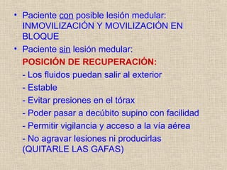 • Paciente con posible lesión medular:
INMOVILIZACIÓN Y MOVILIZACIÓN EN
BLOQUE
• Paciente sin lesión medular:
POSICIÓN DE RECUPERACIÓN:
- Los fluidos puedan salir al exterior
- Estable
- Evitar presiones en el tórax
- Poder pasar a decúbito supino con facilidad
- Permitir vigilancia y acceso a la vía aérea
- No agravar lesiones ni producirlas
(QUITARLE LAS GAFAS)
 