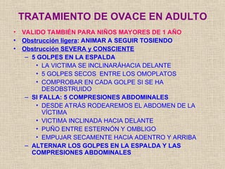 • VALIDO TAMBIÉN PARA NIÑOS MAYORES DE 1 AÑO
• Obstrucción ligera: ANIMAR A SEGUIR TOSIENDO
• Obstrucción SEVERA y CONSCIENTE
– 5 GOLPES EN LA ESPALDA
• LA VICTIMA SE INCLINARÁHACIA DELANTE
• 5 GOLPES SECOS ENTRE LOS OMOPLATOS
• COMPROBAR EN CADA GOLPE SI SE HA
DESOBSTRUIDO
– SI FALLA: 5 COMPRESIONES ABDOMINALES
• DESDE ATRÁS RODEAREMOS EL ABDOMEN DE LA
VÍCTIMA
• VICTIMA INCLINADA HACIA DELANTE
• PUÑO ENTRE ESTERNÓN Y OMBLIGO
• EMPUJAR SECAMENTE HACIA ADENTRO Y ARRIBA
– ALTERNAR LOS GOLPES EN LA ESPALDA Y LAS
COMPRESIONES ABDOMINALES
TRATAMIENTO DE OVACE EN ADULTO
 