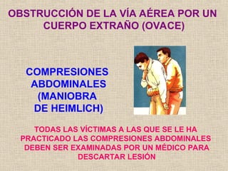COMPRESIONES
ABDOMINALES
(MANIOBRA
DE HEIMLICH)
OBSTRUCCIÓN DE LA VÍA AÉREA POR UN
CUERPO EXTRAÑO (OVACE)
TODAS LAS VÍCTIMAS A LAS QUE SE LE HA
PRACTICADO LAS COMPRESIONES ABDOMINALES
DEBEN SER EXAMINADAS POR UN MÉDICO PARA
DESCARTAR LESIÓN
 