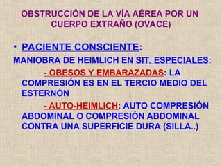 • PACIENTE CONSCIENTE:
MANIOBRA DE HEIMLICH EN SIT. ESPECIALES:
- OBESOS Y EMBARAZADAS: LA
COMPRESIÓN ES EN EL TERCIO MEDIO DEL
ESTERNÓN
- AUTO-HEIMLICH: AUTO COMPRESIÓN
ABDOMINAL O COMPRESIÓN ABDOMINAL
CONTRA UNA SUPERFICIE DURA (SILLA..)
OBSTRUCCIÓN DE LA VÍA AÉREA POR UN
CUERPO EXTRAÑO (OVACE)
 