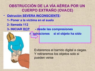 • Ostrución SEVERA INCONSCIENTE:
1- Poner a la víctima en el suelo
2- llamada 112
3- INICIAR RCP - desde las compresiones
- revisar en las respiraciones si el objeto ha sido
expulsado
OBSTRUCCIÓN DE LA VÍA AÉREA POR UN
CUERPO EXTRAÑO (OVACE)
Evitaremos el barrido digital a ciegas.
Y retiraremos los objetos solo si
pueden verse
 
