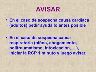 AVISAR
• En el caso de sospecha causa cardiaca
(adultos) pedir ayuda lo antes posible
• En el caso de sospecha causa
respiratoria (niños, ahogamiento,
politraumatismo, intoxicación,….),
iniciar la RCP 1 minuto y luego avisar.
 