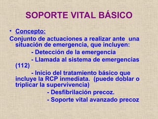 SOPORTE VITAL BÁSICO
• Concepto:
Conjunto de actuaciones a realizar ante una
situación de emergencia, que incluyen:
- Detección de la emergencia
- Llamada al sistema de emergencias
(112)
- Inicio del tratamiento básico que
incluye la RCP inmediata. (puede doblar o
triplicar la supervivencia)
- Desfibrilación precoz.
- Soporte vital avanzado precoz
 