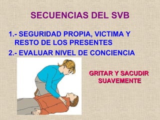SECUENCIAS DEL SVB
1.- SEGURIDAD PROPIA, VICTIMA Y
RESTO DE LOS PRESENTES
2.- EVALUAR NIVEL DE CONCIENCIA
GRITAR Y SACUDIR
GRITAR Y SACUDIR
SUAVEMENTE
SUAVEMENTE
 