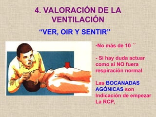4. VALORACIÓN DE LA
VENTILACIÓN
“VER, OIR Y SENTIR”
-No más de 10 ´´
- Si hay duda actuar
como si NO fuera
respiración normal
Las BOCANADAS
AGÓNICAS son
Indicación de empezar
La RCP,
 