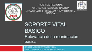 SOPORTE VITAL
BÁSICO
Relevancia de la reanimación
básica
DR. JOSE MARCOS MARTINEZ PINEDA.
MEDICO ESPECIALISTA EN URGENCIAS MEDICAS.
HOSPITAL REGIONAL
“DR. RAFAEL PASCASIO GAMBOA
JEFATURA DE ENSEÑANZA E INVESTIACIÓN
MÉDICA.
 