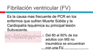 Fibrilación ventricular (FV)
Es la causa mas frecuente de PCR en los
enfermos que sufren Muerte Súbita y la
Cardiopatía Is...