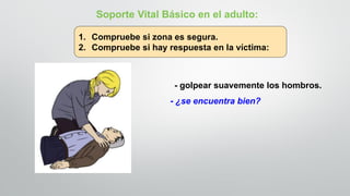 - golpear suavemente los hombros.
- ¿se encuentra bien?
Soporte Vital Básico en el adulto:
1. Compruebe si zona es segura.
2. Compruebe si hay respuesta en la víctima:
 