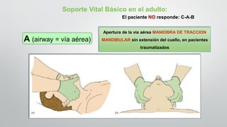 Apertura de la vía aérea MANIOBRA DE TRACCION
MANDIBULAR sin extensión del cuello, en pacientes
traumatizados
Soporte Vital Básico en el adulto:
El paciente NO responde: C-A-B
A (airway = vía aérea)
 