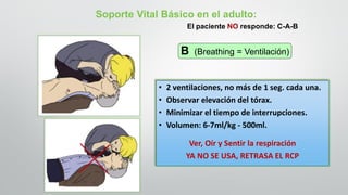 • 2 ventilaciones, no más de 1 seg. cada una.
• Observar elevación del tórax.
• Minimizar el tiempo de interrupciones.
• Volumen: 6-7ml/kg - 500ml.
Ver, Oír y Sentir la respiración
YA NO SE USA, RETRASA EL RCP
Soporte Vital Básico en el adulto:
B (Breathing = Ventilación)
El paciente NO responde: C-A-B
 