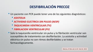 DESFIBRILACIÓN PRECOZ
• Un paciente con PCR puede tener uno de los siguientes diagnósticos:
• ASISTOLIA
• ACTIVIDAD ELECTRICA SIN PULSO (AESP)
• TAQUICARDIA VENTRICULAR (TV)
• FIBRILACION VENTRICULAR (FV)
• Solo la taquicardia ventricular sin pulso y la fibrilación ventricular son
susceptibles de tratamiento con desfibrilación. La asistolia y actividad
eléctrica sin pulso no son ritmos desfibrilables y se tratan
farmacológicamente.
Marino, El libro de la UCI. 4ta Ed. 2014
 