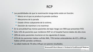 RCP
• Las posibilidades de que la reanimación tenga éxito están en función:
• Marco en el que se produce la parada cardiaca
• Mecanismo de la parada
• Estado clínico subyacente de la victima.
• Decisión de reanimar o no reanimar.
• En la actualidad hay menos pacientes de bajo riesgo con IMA que presentan PCR.
• Solo 14% de pacientes que recibieron RCP en el hospital fueron dados de alta vivos
• 20% de estos pacientes murieron en los siguientes 6 meses.
• 41% de los pacientes habían sufrido IMA, 73% tenían antecedentes de ICC y 20% ya
había sufrido paradas cardiacas.
• La edad media de 70 años influye con peores resultados.
 