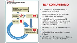 RCP COMUNITARIO
• Se recomienda implementar DEA en
ambientes de alto riesgo.
• Operadores telefónicos entrenados en
SVB (RCP guiada por teléfono).
• Iniciar RCP con 30 compresiones / 2
ventilaciones. (énfasis en compresiones
solamente si no se está entrenado en
asistencia ventiatoria)
• Frecuencia: 100 a 120 compresiones por
min.
• Profundidad de al menos 5 cm y no más
de 6 cm.
• Administración de naloxona, si se dispone,
PCR asociado a consumo de opiáceos.
 
