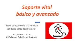 Soporte vital
básico y avanzado
“En el contexto de la atención
sanitaria extrahospitalaria”
10 - Febrero - 2016
CS Salvador Caballero - Doctores
 