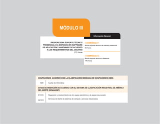 22
PROPORCIONA SOPORTE TÉCNICO
PRESENCIAL O A DISTANCIA EN SOFTWARE
DE APLICACIÓN Y HARDWARE DE ACUERDO
A LOS REQUERIMIENTOS DEL USUARIO
272 horas
// SUBMÓDULO 1
Brinda soporte técnico de manera presencial
96 horas
// SUBMÓDULO 2
Brinda soporte técnico a distancia
176 horas
OCUPACIONES  ACUERDO CON LA CLASIFICACIÓN MEXICANA DE OCUPACIONES (CMO)
1205 Auxiliar de informática
SITIOS DE INSERCIÓN DE ACUERDO CON EL SISTEMA DE CLASIFICACIÓN INDUSTRIAL DE AMÉRICA
DEL NORTE (SCIAN-2007)
811219 Reparación y mantenimiento de otro equipo electrónico y de equipo de precisión
541510
Servicios de diseño de sistemas de cómputo y servicios relacionados
Información General
MÓDULO III
 