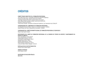 CRÉDITOS
COMITÉ TÉCNICO DIRECTIVO DE LA FORMACIÓN PROFESIONAL
Juan Pablo Arroyo Ortiz / Coordinador Sectorial de Desarrollo Académico
Francisco Escobar Vega / Director Técnico de la DGETA
José Ángel Camacho Prudente / Director Técnico de la DGETI
Víctor Manuel Rojas Reynosa / Director Técnico de la DGECyTM
Dirección Técnica de la DGCFT
Tomás Pérez Alvarado / Secretario de Desarrollo Académico y de Capacitación del CONALEP
COORDINADORES DEL COMPONENTE DE FORMACIÓN PROFESIONAL
Ana Margarita Amezcua Muñoz / Asesor en innovación educativa / CoSDAc
Ismael Enrique Lee Cong / Subdirector de innovación / CoSDAc
COORDINADOR DEL COMITÉ INTERINSTITUCIONAL DE FORMACIÓN PROFESIONAL DE SERVICIOS II	
Miguel Angel Aguilar Angeles
PARTICIPANTES DEL COMITÉ DE FORMACIÓN PROFESIONAL DE LA CARRERA DE TÉCNICO EN SOPORTE Y MANTENIMIENTO DE
EQUIPO DE CÓMPUTO
Dora Ynes Martínez Torres/ DGETA
Gaspar Nájera Ramírez / DGETA
Irma Delfina Corella Morales / DGETI
Gabriela García Ortiz / DGETI
Rosalía Ortega Ramírez / DGCFT
Nelly Paniagua Guadarrama / DGCFT
Lorena de Jesús Chávez Gallegos / CECyTE
ESPECIALISTA DEL SECTOR PRODUCTIVO
Horacio Ferrer Galván Madrid
DISEÑO DE PORTADA
Edith Nolasco Carlón
SECRETARÍA DE EDUCACIÓN PÚBLICA
Abril, 2013.
 