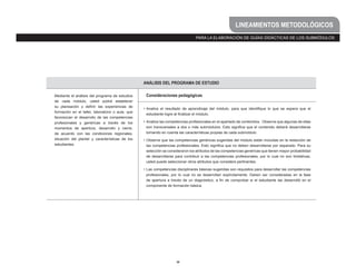 38
PARA LA ELABORACIÓN DE GUÍAS DIDÁCTICAS DE LOS SUBMÓDULOS
LINEAMIENTOS METODOLÓGICOS
ANÁLISIS DEL PROGRAMA DE ESTUDIO
Mediante el análisis del programa de estudios
de cada módulo, usted podrá establecer
su planeación y definir las experiencias de
formación en el taller, laboratorio o aula, que
favorezcan el desarrollo de las competencias
profesionales y genéricas a través de los
momentos de apertura, desarrollo y cierre,
de acuerdo con las condiciones regionales,
situación del plantel y características de los
estudiantes.
Consideraciones pedagógicas
•	Analice el resultado de aprendizaje del módulo, para que identifique lo que se espera que el
estudiante logre al finalizar el módulo.
•	Analice las competencias profesionales en el apartado de contenidos. Observe que algunas de ellas
son transversales a dos o más submódulos. Esto significa que el contenido deberá desarrollarse
tomando en cuenta las características propias de cada submódulo.
•	Observe que las competencias genéricas sugeridas del módulo están incluidas en la redacción de
las competencias profesionales. Esto significa que no deben desarrollarse por separado. Para su
selección se consideraron los atributos de las competencias genéricas que tienen mayor probabilidad
de desarrollarse para contribuir a las competencias profesionales, por lo cual no son limitativas,
usted puede seleccionar otros atributos que considere pertinentes.
•	Las competencias disciplinares básicas sugeridas son requisitos para desarrollar las competencias
profesionales, por lo cual no se desarrollan explícitamente. Deben ser consideradas en la fase
de apertura a través de un diagnóstico, a fin de comprobar si el estudiante las desarrolló en el
componente de formación básica.
 