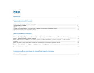 ÍNDICE
PRESENTACIÓN …………………………………………………………………………………………………………………………………………………………… 	 5
1 DESCRIPCIÓN GENERAL DE LA CARRERA
1.1 Estructura Curricular del Bachillerato Tecnológico ………………………………………………………………………………………………………………	 8
1.2 Justificación de la carrera ……………………………………………………………………………………………………………………………………………	 9
1.3 Perfil de egreso ………………………………………………………………………………………………………………………………………………………	 10
1.4 Mapa de competencias de la carrera de Técnico en soporte y mantenimiento de equipo de cómputo…………………………………………………… 	 11
1.5 Cambios principales en los programas de estudio ………………………………………………………………………………………………………………	 12
2 MÓDULOS QUE INTEGRAN LA CARRERA
Módulo I - Ensambla y configura equipos de cómputo de acuerdo a los requerimientos del usuario y especificaciones del fabricante …………………… 	 14
Módulo II - Mantiene el equipo de cómputo y software ……………………………………………………………………………………………………………… 	 18
Módulo III - Proporciona soporte técnico presencial o a distancia en software de aplicación y hardware de acuerdo a los requerimientos
del usuario ………………………………………………………………………………………………………………………………………………………………… 	 22
Módulo IV - Diseña e instala redes LAN de acuerdo a las necesidades de la organización y estándares oficiales ..………………………………………… 	 26
Módulo V - Administra redes LAN de acuerdo a los requerimientos de la organización ………………………………………………………………………… 	 30
Recursos didácticos de la carrera ……………………………………………………………………………………………………………………………………… 	 35
3 CONSIDERACIONES PARA DESARROLLAR LOS MÓDULOS EN LA FORMACIÓN PROFESIONAL
3.1 Lineamientos metodológicos ……………………………………………………………………………………………………………………………………… 	 38
 