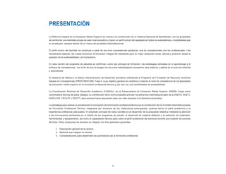 5
PRESENTACIÓN
La Reforma Integral de la Educación Media Superior se orienta a la construcción de un Sistema Nacional de Bachillerato, con los propósitos
de conformar una identidad propia de este nivel educativo y lograr un perfil común del egresado en todos los subsistemas y modalidades que
lo constituyen, siempre dentro de un marco de pluralidad interinstitucional.
El perfil común del bachiller se construye a partir de las once competencias genéricas, que se complementan con las profesionales y las
disciplinares básicas, las cuales favorecen la formación integral del estudiante para su mejor desarrollo social, laboral y personal, desde la
posición de la sustentabilidad y el humanismo.
En esta versión del programa de estudios se confirman, como eje principal de formación, las estrategias centradas en el aprendizaje y el
enfoque de competencias; con el fin de que se tengan los recursos metodológicos necesarios para elaborar y aplicar en el aula los módulos
y submódulos.
El Gobierno de México y el Banco Interamericano de Desarrollo acordaron cofinanciar el Programa de Formación de Recursos Humanos
basada en Competencias (PROFORHCOM), Fase II, cuyo objetivo general es contribuir a mejorar el nivel de competencia de los egresados
de educación media superior en la formación profesional técnica y, por esa vía, sus posibilidades de empleabilidad.
La Coordinación Sectorial de Desarrollo Académico (CoSDAc), de la Subsecretaría de Educación Media Superior (SEMS), funge como
coordinadora técnica de estos trabajos; su contribución tiene como propósito articular los esfuerzos interinstitucionales de la DGETA, DGETI,
DGECyTM, CECyTE y DGCFT, para avanzar hacia esquemas cada vez más cercanos a la dinámica productiva.
La estrategia para realizar la actualización e innovación de la formación profesional técnica es la constitución de los Comités Interinstitucionales
de Formación Profesional Técnica, integrados por docentes de las instituciones participantes, quienes tienen el perfil académico y la
experiencia profesional adecuados. El propósito principal de estos comités es el desarrollo de la propuesta didáctica mediante la atención
a las innovaciones pertinentes en el diseño de los programas de estudio, el desarrollo de material didáctico y la selección de materiales,
herramientas y equipamiento, así como la capacitación técnica para cubrir el perfil profesional del personal docente que imparte las carreras
técnicas. Estos programas de estudios se integran con tres apartados generales:
	 1.	 Descripción general de la carrera.
	 2.	 Módulos que integran la carrera.
	 3.	 Consideraciones para desarrollar los submódulos de la formación profesional.
 
