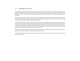 9
1.2	 Justificación de la carrera
La carrera de Técnico en soporte y mantenimiento de equipo de cómputo se desarrolla como vertiente de la carrera de Informática y ofrece las
competencias profesionales que permiten al estudiante realizar operaciones de soporte y mantenimiento a equipos de cómputo de manera
presencial y a distancia, tomando como base las especificaciones del fabricante e instalar redes LAN de acuerdo a las necesidades de la
organización.
Asimismo podrá desarrollar competencias genéricas relacionadas principalmente con la participación en los procesos de comunicación en
distintos contextos, la integración efectiva a los equipos de trabajo y la intervención consciente, desde su comunidad en particular, en el país
y el mundo en general, todo con apego al cuidado del medio ambiente.
La formación profesional se inicia en el segundo semestre y se concluye en el sexto semestre, desarrollando en este lapso de tiempo las
competencias para ensamblar y configurar equipos de cómputo de acuerdo a los requerimientos del usuario y especificaciones del fabricante,
mantener el equipo de cómputo y software, proporcionar soporte técnico presencial y a distancia en software de aplicación y hardware de
acuerdo a los requerimientos del usuario, diseñar e instalar redes LAN de acuerdo a las necesidades de la organización y estándares oficiales
y administrar redes LAN de acuerdo a los requerimientos de la organización.
Todas estas competencias posibilitan al egresado su incorporación al mundo laboral o desarrollar procesos productivos independientes, de
acuerdo con sus intereses profesionales o las necesidades en su entorno social.
Los primeros tres módulos de la carrera técnica tienen una duración de 272 horas cada uno, y los dos últimos de 192, un total de 1200 horas
de formación profesional.
 