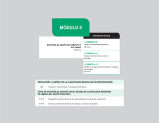MÓDULO II
                                                                       Información General


                                                           // SUBMÓDULO 1
          MANTIENE EL EQUIPO DE CÓMPUTO Y                  Realiza mantenimiento preventivo
                                SOFTWARE                   96 horas
                                             272 horas

                                                           // SUBMÓDULO 2
                                                           Realiza mantenimiento correctivo
                                                           96 horas


                                                           // SUBMÓDULO 3
                                                           Establece la seguridad informática en el equipo
                                                           de cómputo
                                                           80 horas




OCUPACIONES		ACUERDO	CON	LA	CLASIFICACIÓN	MEXICANA	DE	OCUPACIONES	(CMO)

  1205     Analista de mantenimiento y computación electrónica


SITIOS DE INSERCIÓN DE ACUERDO CON EL SISTEMA DE CLASIFICACIÓN INDUSTRIAL
DE	AMÉRICA	DEL	NORTE	(SCIAN-2007)

 811219    Reparación y mantenimiento de otro equipo electrónico y de equipo de precisión


 541510    Servicios de diseño de sistemas de cómputo y servicios relacionados




                                                    18
 