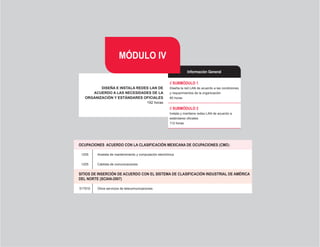 MÓDULO IV
                                                                    Información General

                                                         // SUBMÓDULO 1
          DISEÑA E INSTALA REDES LAN DE                  Diseña la red LAN de acuerdo a las condiciones
      ACUERDO A LAS NECESIDADES DE LA                    y requerimientos de la organización
   ORGANIZACIÓN Y ESTÁNDARES OFICIALES                   80 horas
                               192 horas
                                                         // SUBMÓDULO 2
                                                         Instala y mantiene redes LAN de acuerdo a
                                                         estándares oficiales
                                                         112 horas




OCUPACIONES		ACUERDO	CON	LA	CLASIFICACIÓN	MEXICANA	DE	OCUPACIONES	(CMO)

 1205    Analista de mantenimiento y computación electrónica


 1205    Cablista de comunicaciones


SITIOS DE INSERCIÓN DE ACUERDO CON EL SISTEMA DE CLASIFICACIÓN INDUSTRIAL DE AMÉRICA
DEL	NORTE	(SCIAN-2007)

517910   Otros servicios de telecomunicaciones




                                                 26
 
