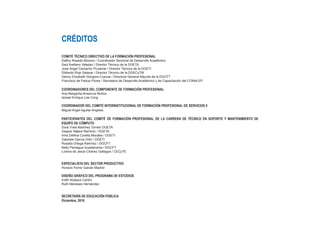 CRÉDITOS
COMITÉ TÉCNICO DIRECTIVO DE LA FORMACIÓN PROFESIONAL
Daffny Rosado Moreno / Coordinador Sectorial de Desarrollo Académico
Saúl Arellano Valadez / Director Técnico de la DGETA
José Ángel Camacho Prudente / Director Técnico de la DGETI
Gildardo Rojo Salazar / Director Técnico de la DGECyTM
Genny Elizabeth Góngora Cuevas / Directora General Adjunta de la DGCFT
Francisco de Padua Flores / Secretario de Desarrollo Académico y de Capacitación del CONALEP

COORDINADORES DEL COMPONENTE DE FORMACIÓN PROFESIONAL
Ana Margarita Amezcua Muñoz
Ismael Enrique Lee Cong

COORDINADOR DEL COMITÉ INTERINSTITUCIONAL DE FORMACIÓN PROFESIONAL DE SERVICIOS II
Miguel Angel Aguilar Angeles

PARTICIPANTES DEL COMITÉ DE FORMACIÓN PROFESIONAL DE LA CARRERA DE TÉCNICO EN SOPORTE Y MANTENIMIENTO DE
EQUIPO DE CÓMPUTO
Dora Ynes Martínez Torres/ DGETA
Gaspar Nájera Ramírez / DGETA
Irma Delfina Corella Morales / DGETI
Gabriela García Ortiz / DGETI
Rosalía Ortega Ramírez / DGCFT
Nelly Paniagua Guadarrama / DGCFT
Lorena de Jesús Chávez Gallegos / CECyTE


ESPECIALISTA DEL SECTOR PRODUCTIVO
Horacio Ferrer Galván Madrid

DISEÑO GRÁFICO DEL PROGRAMA DE ESTUDIOS
Edith Nolasco Carlón
Ruth Meneses Hernández


SECRETARÍA DE EDUCACIÓN PÚBLICA
Diciembre, 2010.
 