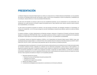 PRESENTACIÓN
La Reforma Integral de la Educación Media Superior se orienta a la construcción de un Sistema Nacional de Bachillerato, con los propósitos
de confirmar una identidad propia de este nivel educativo y lograr un perfil común del egresado en todos los subsistemas y modalidades que
lo constituyen, siempre dentro de un marco de pluralidad interinstitucional.


El perfil común del bachiller se construye a partir de las once competencias genéricas, que se complementan con las profesionales y las
disciplinares, las cuales favorecen la formación integral del estudiante para su mejor desarrollo social, laboral y personal, desde la posición
de la sustentabilidad y el humanismo.


En esta versión del programa de estudios se confirman, como eje principal de formación, las estrategias centradas en el aprendizaje y el
enfoque de competencias; con el fin de que se tengan los recursos metodológicos necesarios para elaborar y aplicar en el aula los módulos
y submódulos.


El Gobierno de México y el Banco Interamericano de Desarrollo acordaron cofinanciar el Programa de Formación de Recursos Humanos
basada en Competencias (PROFORHCOM), Fase II, cuyo objetivo general es contribuir a mejorar el nivel de competencia de los egresados
de educación media superior en la formación profesional técnica y, por esa vía, sus posibilidades de empleabilidad.


La Coordinación Sectorial de Desarrollo Académico (CoSDAc), de la Subsecretaría de Educación Media Superior (SEMS), funge como
coordinadora técnica de estos trabajos; su contribución tiene como propósito articular los esfuerzos interinstitucionales de la DGETA, DGETI,
DGECyTM, CECyTE y DGCFT, para avanzar hacia esquemas cada vez más cercanos a la dinámica productiva.


La estrategia para realizar la actualización e innovación de la formación profesional técnica es la constitución de los Comités Interinstitucionales
de Formación Profesional Técnica, integrados por profesores de las instituciones participantes, quienes tienen el perfil académico y la
experiencia profesional adecuados. El propósito principal de estos comités es el desarrollo de la propuesta didáctica mediante la atención
a las innovaciones pertinentes en el diseño de los programas de estudio, el desarrollo de material didáctico y la selección de materiales,
herramientas y equipamiento, así como la capacitación técnica para cubrir el perfil profesional del personal docente que imparte las carreras
técnicas. Estos programas de estudios se integran con tres apartados generales:


       1. Descripción general de la carrera.
           • Estructura Curricular del Bachillerato (Acuerdo secretarial 345).
           • Justificación de la carrera.
           • Competencias de egreso de las carreras.
       2. Módulos que integran la carrera.
       3. Consideraciones pedagógicas para desarrollar los submódulos de la formación profesional.




                                                                         5
 